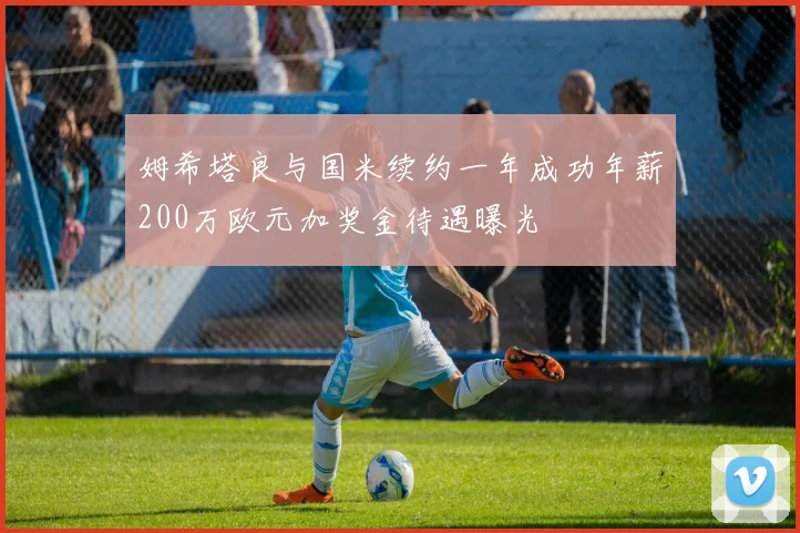 姆希塔良与国米续约一年成功年薪200万欧元加奖金待遇曝光