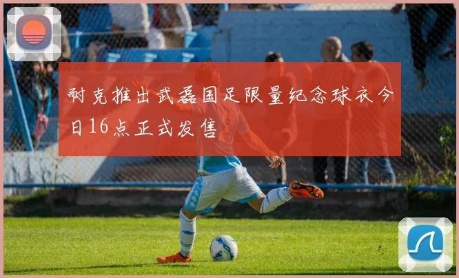 耐克推出武磊国足限量纪念球衣今日16点正式发售