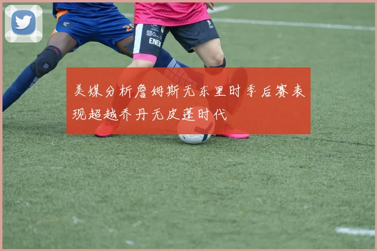 美媒分析詹姆斯无东里时季后赛表现超越乔丹无皮蓬时代