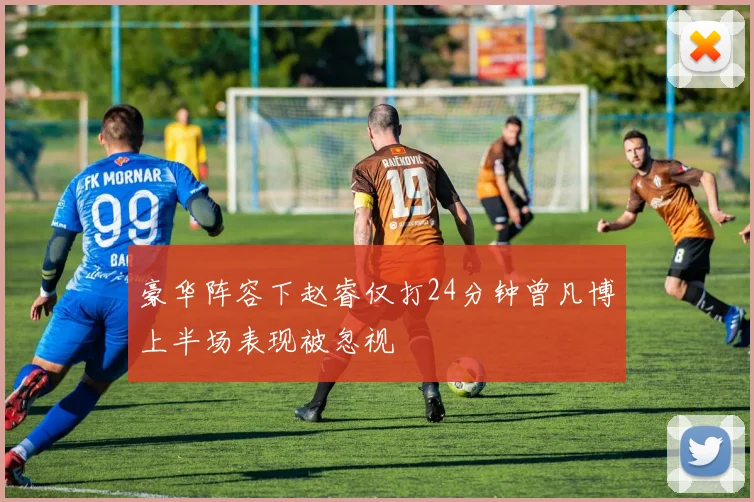 豪华阵容下赵睿仅打24分钟曾凡博上半场表现被忽视