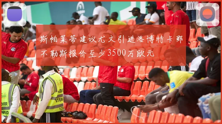 斯帕莱蒂建议尤文引进洛博特卡那不勒斯报价至少3500万欧元
