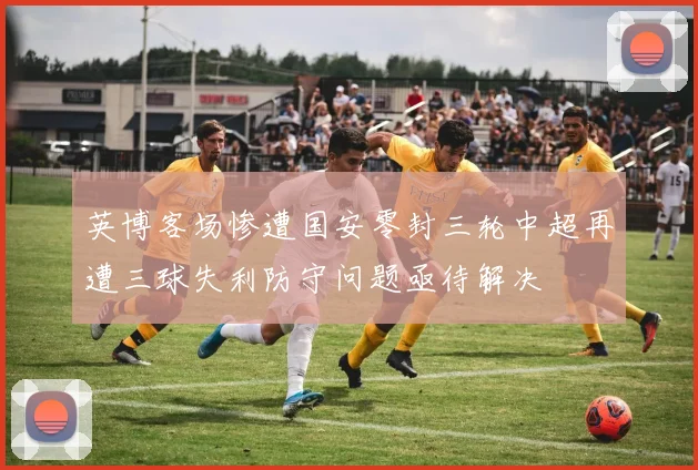 英博客场惨遭国安零封三轮中超再遭三球失利防守问题亟待解决