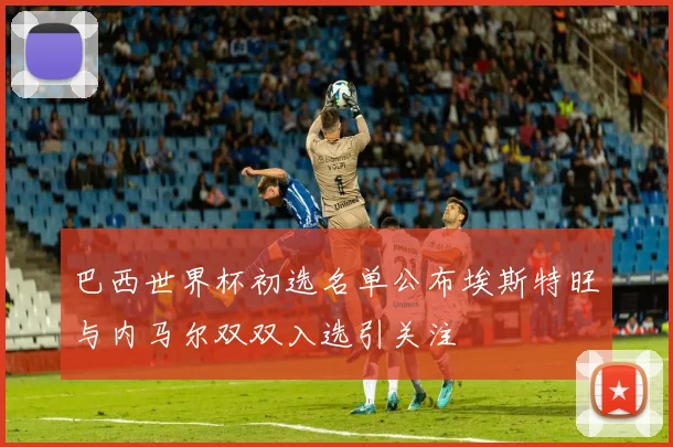 巴西世界杯初选名单公布埃斯特旺与内马尔双双入选引关注