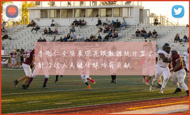 李刚仁全场表现亮眼数据统计显示射门过人关键传球均有贡献