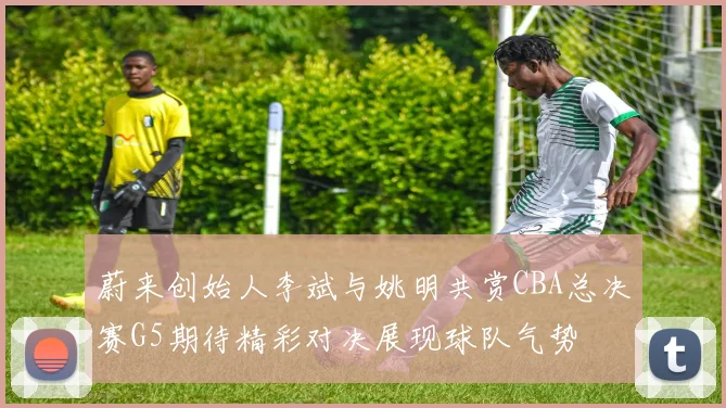 蔚来创始人李斌与姚明共赏CBA总决赛G5期待精彩对决展现球队气势